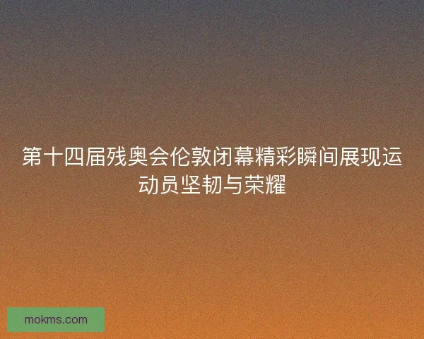 第十四届残奥会伦敦闭幕精彩瞬间展现运动员坚韧与荣耀