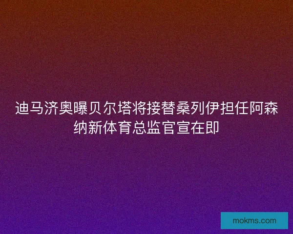 迪马济奥曝贝尔塔将接替桑列伊担任阿森纳新体育总监官宣在即