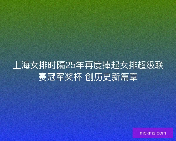 上海女排时隔25年再度捧起女排超级联赛冠军奖杯 创历史新篇章